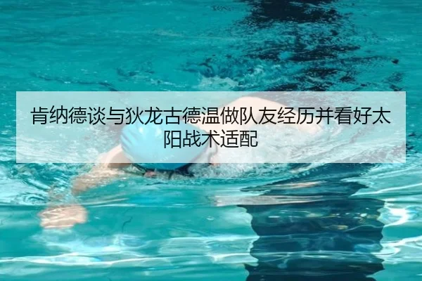 肯纳德谈与狄龙古德温做队友经历并看好太阳战术适配